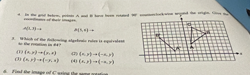 In the grid below, points A and B have been rotated counterclockwise around the origin. Give the
coordinates of their images.
A(1,3)
B(5,6)
5. Which of the following algebraic rules is equivalent
to the rotation in #4?
(1) (x,y)to (y,x) (2) (x,y)to (-x,y)
(3) (x,y)to (-y,x) (4) (x,y)to (-x,y)
6. Find the image of C using the same rotation