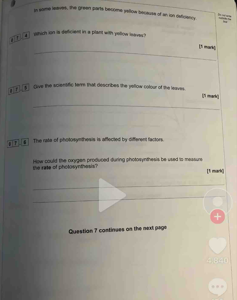 In some leaves, the green parts become yellow because of an ion deficiency. outside the 
Do not writs 
. 4 Which ion is deficient in a plant with yellow leaves? 
[1 mark] 
0 Give the scientific term that describes the yellow colour of the leaves. 
[1 mark] 
07,6] The rate of photosynthesis is affected by different factors. 
How could the oxygen produced during photosynthesis be used to measure 
the rate of photosynthesis? 
[1 mark] 
Question 7 continues on the next page
4,840