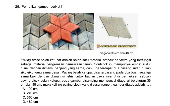 Perhatikan gambar berikut !
* PAVING BLOCK BELAM KETUPAT
diagonal 36 cm dan 48 cm
Paving block belah ketupat adalah salah satu material precast concrete yang berfungsi
sebagai material pengerasan permukaan tanah. Conblock ini mempunyai empat sudut
rusuk dengan dimensi panjang yang sama, dan juga terdapat dua pasang sudut bukan
siku-siku yang sama besar. Paving belah ketupat bisa terpasang pada dua buah segitiga
sama kaki dengan ukuran simetris untuk bagian bawahnya. Jika permukaan sebuah
paving block belah ketupat pada gambar disamping mempunyai diagonal berukuran 36
cm dan 48 cm, maka keliling paving block yang disusun seperti gambar diatas adalah ... .
A. 120 cm
B. 240 cm
C. 360 cm
D. 480 cm