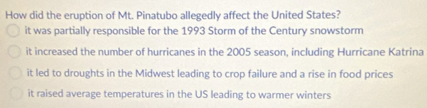 How did the eruption of Mt. Pinatubo allegedly affect the United States?
it was partially responsible for the 1993 Storm of the Century snowstorm
it increased the number of hurricanes in the 2005 season, including Hurricane Katrina
it led to droughts in the Midwest leading to crop failure and a rise in food prices
it raised average temperatures in the US leading to warmer winters