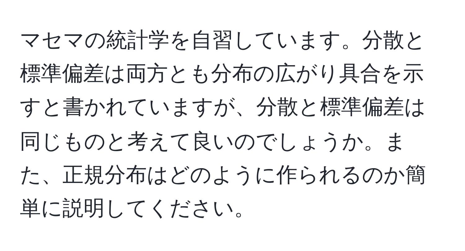 マセマの統計学を自習しています。分散と標準偏差は両方とも分布の広がり具合を示すと書かれていますが、分散と標準偏差は同じものと考えて良いのでしょうか。また、正規分布はどのように作られるのか簡単に説明してください。