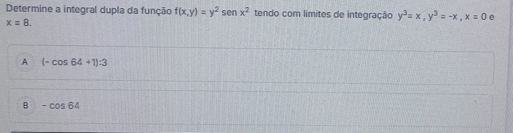 Determine a integral dupla da função f(x,y)=y^2sen x^2 tendo com limites de integração y^3=x, y^3=-x, x=0 e
x=8.
A (-cos 64+1):3
B -cos 64