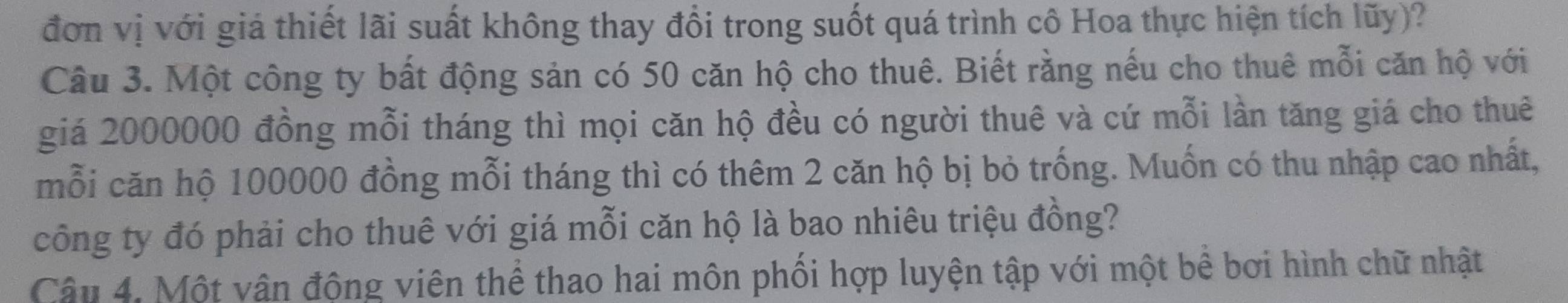 đơn vị với giá thiết lãi suất không thay đổi trong suốt quá trình cô Hoa thực hiện tích lũy)? 
Câu 3. Một công ty bất động sản có 50 căn hộ cho thuê. Biết rằng nếu cho thuê mỗi căn hộ với 
giá 2000000 đồng mỗi tháng thì mọi căn hộ đều có người thuê và cứ mỗi lần tăng giá cho thuê 
mỗi căn hộ 100000 đồng mỗi tháng thì có thêm 2 căn hộ bị bỏ trống. Muốn có thu nhập cao nhất, 
công ty đó phải cho thuê với giá mỗi căn hộ là bao nhiêu triệu đồng? 
Câu 4. Một vận động viên thể thao hai môn phối hợp luyện tập với một bê bơi hình chữ nhật