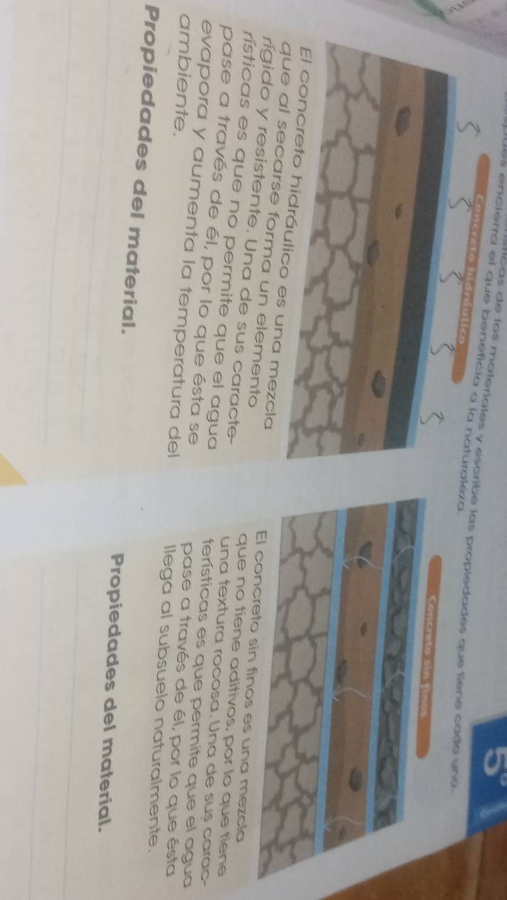5°
Jues encierra el que beneficia a la naturaleza. 
m o as de los materiales y escribe las propiedades que tiene cado una 
Concreto hidráulico 
El concreto hidráulico es una mezclainos es una mezcla 
que al secarse forma un elemento 
rígido y resistente. Una de sus caracte- una textura rocosa. Una de suș carac- 
que no tiene aditivos, por lo que tiene 
rísticas es que no permite que el agua terísticas es que permite que el agua 
pase a través de él, por lo que ésta se pase a través de él, por lo que ésta 
ambiente. 
evapora y aumenta la temperatura del llega al subsuelo naturalmente. 
Propiedades del material. Propiedades del material. 
_ 
_