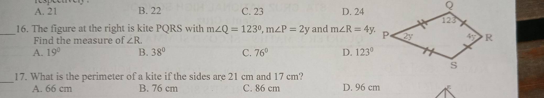 A. 21 B. 22 C. 23 D. 24
_16. The figure at the right is kite PQRS with m∠ Q=123°,m∠ P=2y and m∠ R=4y.
Find the measure of ∠ R.
A. 19° B. 38° C. 76° D. 123°
_17. What is the perimeter of a kite if the sides are 21 cm and 17 cm?
A. 66 cm B. 76 cm C. 86 cm D. 96 cm