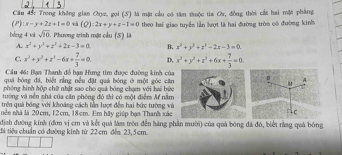 Trong không gian Oxyz, gọi (S) là mặt cầu có tâm thuộc tia Ox, đồng thời cắt hai mặt phẳng
(P ):x-y+2z+1=0 và (Q):2x+y+z-1=0 theo hai giao tuyến lần lượt là hai đường tròn có đường kính
bằng 4 và sqrt(10). . Phương trình mặt cầu (S) là
A. x^2+y^2+z^2+2x-3=0. B. x^2+y^2+z^2-2x-3=0.
C. x^2+y^2+z^2-6x+ 7/3 =0. x^2+y^2+z^2+6x+ 7/3 =0. 
D.
Câu 46: Bạn Thanh đố bạn Hưng tìm được đường kính của
B
quả bóng đá, biết rằng nếu đặt quả bóng ở một góc cănA
M
phòng hình hộp chữ nhật sao cho quả bóng chạm với hai bức
tường và nền nhà của căn phòng đó thì có một điểm M nằm
trên quả bóng với khoảng cách lần lượt đến hai bức tường và
nền nhà là 20cm, 12cm, 18cm. Em hãy giúp bạn Thanh xác
C
định đường kính (đơn vị cm và kết quả làm tròn đến hàng phần mười) của quả bóng đá đó, biết rằng quả bóng
tđá tiêu chuẩn có đường kính từ 22 cm đến 23,5cm.