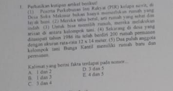 Partatikan kutipan amkef berikuti
(1) Peserta Porkebusan Int Rakyat (PIR) kelapa sovit, di
Desa Soka Makmur buken haava momerlukan rumah yang
layak huni. (2) Meroka tahu berul, arti rumah yang selat dan
idah (3) Untuk bisa menilih rumah, mereka melakukan
arisan di antara kelompok tani. (4) Sekarang di desa yang
ditzsipati tahun 1986 itu telah berdiri 200 rumah permanen
dengan ukuran rata-raía 12* 14 meter (5) Dua puluh anggote
kelompok tani Bunga Kantil memiliki rumah baru dan
permaton
Kalimat yang berisi fakta terlapst pada nomor
A. 1 dan 2 D 3 dan 5
B 1 dan 3 E. 4 dan 5
C 3 dan 4