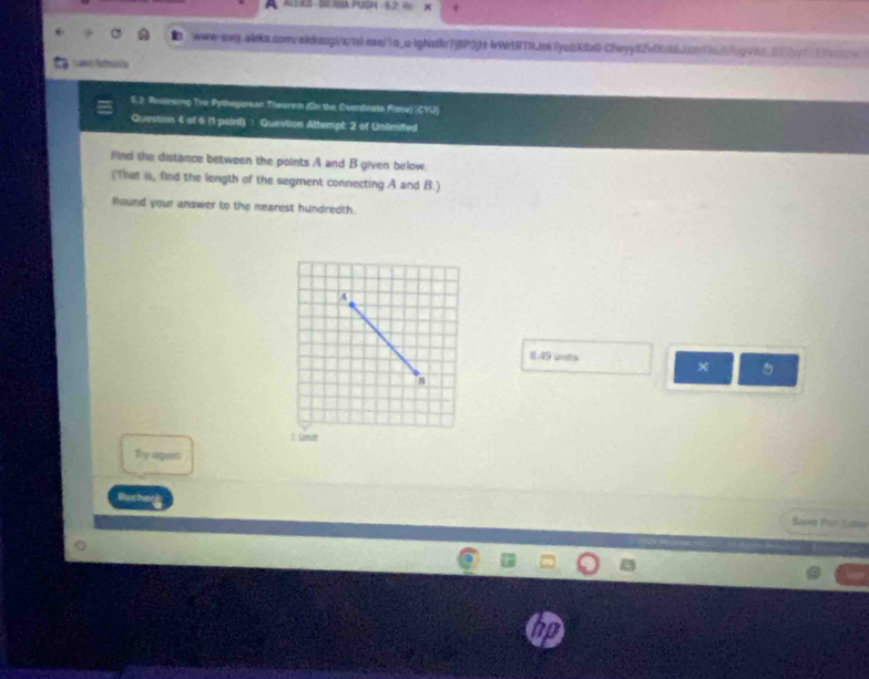 AuERS SR PUGH - 5,2, R 
www-qwq.aleks.convaicksogix/lsb-etqj1o_u-lgNste7j8P3p+lWr1BTRJek7yubX8x0-Chvyj82vfKrkdjcn166/bg80_0y73fg 
Lawe Achrusia 
6.2 Resimaing The Pythagorean Theorem (On the Coordnate Plone) |CYU) 
Question 4 af 6 (1 poinit) : Question Attempt: 2 of Unlinited 
fnd the distance between the points A and B given below. 
(That is, find the length of the segment connecting A and B.) 
Round your answer to the nearest hundredth.
8.49 units 
5 
Ty again 
Sawb For Lstn