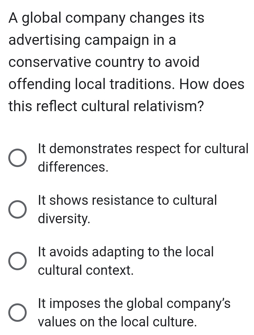 A global company changes its
advertising campaign in a
conservative country to avoid
offending local traditions. How does
this reflect cultural relativism?
It demonstrates respect for cultural
differences.
It shows resistance to cultural
diversity.
It avoids adapting to the local
cultural context.
It imposes the global company's
values on the local culture.