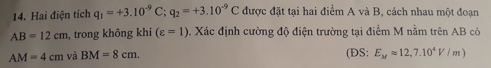 Hai điện tích q_1=+3.10^(-9)C; q_2=+3.10^(-9)C được đặt tại hai điểm A và B, cách nhau một đoạn
AB=12cm , trong không khí (varepsilon =1). Xác định cường độ điện trường tại điểm M nằm trên AB có
AM=4cm và BM=8cm. (ĐS: E_Mapprox 12,7.10^4V/m)