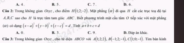 A. 4. B. 5. C. 7. D. 6.
Câu 2: Trong không gian Oxyz , cho điểm H(1;2;-2). Mặt phẳng (α) đi qua H cắt các trục toạ độ tại
A, B, C sao cho H là trực tâm tam giác ABC. Biết phương trình mặt cầu tâm O tiếp xúc với mặt phẳng
(α) có dạng (x-a)^2+(y-b)^2+(z-c)^2=d , Tinh a+b+c+d
A. 0. B. 3. C. 9. D. Đáp án khác.
Câu 3: Trong không gian Oxyz , cho tứ diện ABCO với A(1;2;2), B(-1;2;-1), C(1;0;-1). Tìm bán kính