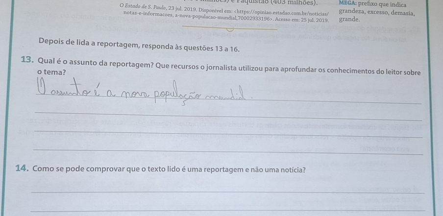 es) e Paquistão (403 milhões). MEGA: prefixo que indica 
O Estado de S. Paulo, 23 jul. 2019. Disponível em:. Acesso em: 25 jul. 2019. grande. 
_ 
Depois de lida a reportagem, responda às questões 13 a 16. 
13. Qual é o assunto da reportagem? Que recursos o jornalista utilizou para aprofundar os conhecimentos do leitor sobre 
o tema? 
_ 
_ 
_ 
_ 
14. Como se pode comprovar que o texto lido é uma reportagem e não uma notícia? 
_ 
_