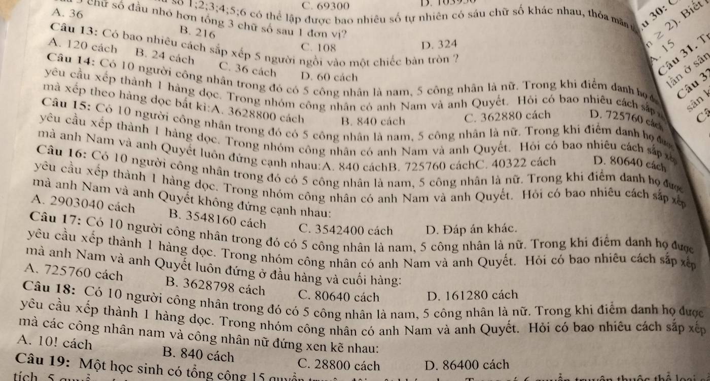 C. 69300
A. 36
30: Biết
so 1;2;3;4;5;6 ló có thể lập được bao nhiêu số tự nhiên có sáu chữ số khác nhau, thỏa mâự ≥ 2)
chữ số đầu nhỏ hơn tổng 3 chữ số sau 1 đơn vị?
B. 216
D. 324 n
Câu 13: Có bao nhiêu cách sắp xếp 5 người ngồi vào một chiếc bàn tròn ?
C. 108
. 15
A. 120 cách B. 24 cách C. 36 cách D. 60 cách
Câu 31. T
lần ở sâi
Câu 14: Có 10 người công nhân trong đó có 5 công nhân là nam, 5 công nhân là nữ. Trong khi điểm danh bọ 
Câu 3
yêu cầu xếp thành 1 hàng dọc. Trong nhóm công nhân có anh Nam và anh Quyết. Hỏi có bao nhiêu cách sắp C
sân k
mà xếp theo hàng dọc bất kì:A. 3628800 cách B. 840 cách
C. 362880 cách D. 725760 cách
Câu 15: Có 10 người công nhân trong đó có 5 công nhân là nam, 5 công nhân là nữ. Trong khi điểm danh họ đ
yêu cầu xếp thành 1 hàng dọc. Trong nhóm công nhân có anh Nam và anh Quyết. Hỏi có bao nhiêu cách sắp xã
mà anh Nam và anh Quyết luôn đứng cạnh nhau:A. 840 cáchB. 725760 cáchC. 40322 cách D. 80640 cách
Câu 16: Có 10 người công nhân trong đó có 5 công nhân là nam, 5 công nhân là nữ. Trong khi điểm danh họ được
yêu cầu xếp thành 1 hàng dọc. Trong nhóm công nhân có anh Nam và anh Quyết. Hỏi có bao nhiêu cách sắp xếp
mà anh Nam và anh Quyết không đứng cạnh nhau:
A. 2903040 cách B. 3548160 cách C. 3542400 cách D. Đáp án khác.
Câu 17: Có 10 người công nhân trong đó có 5 công nhân là nam, 5 công nhân là nữ. Trong khi điểm danh họ được
yêu cầu xếp thành 1 hàng dọc. Trong nhóm công nhân có anh Nam và anh Quyết. Hỏi có bao nhiêu cách sắp xếp
mà anh Nam và anh Quyết luôn đứng ở đầu hàng và cuối hàng:
A. 725760 cách B. 3628798 cách C. 80640 cách D. 161280 cách
Câu 18: Có 10 người công nhân trong đó có 5 công nhân là nam, 5 công nhân là nữ. Trong khi điểm danh họ được
yêu cầu xếp thành 1 hàng dọc. Trong nhóm công nhân có anh Nam và anh Quyết. Hỏi có bao nhiêu cách sắp xếp
mà các công nhân nam và công nhân nữ đứng xen kẽ nhau:
A. 10! cách B. 840 cách
C. 28800 cách D. 86400 cách
Câu 19: Một học sinh có tổng cộng 15 quuố