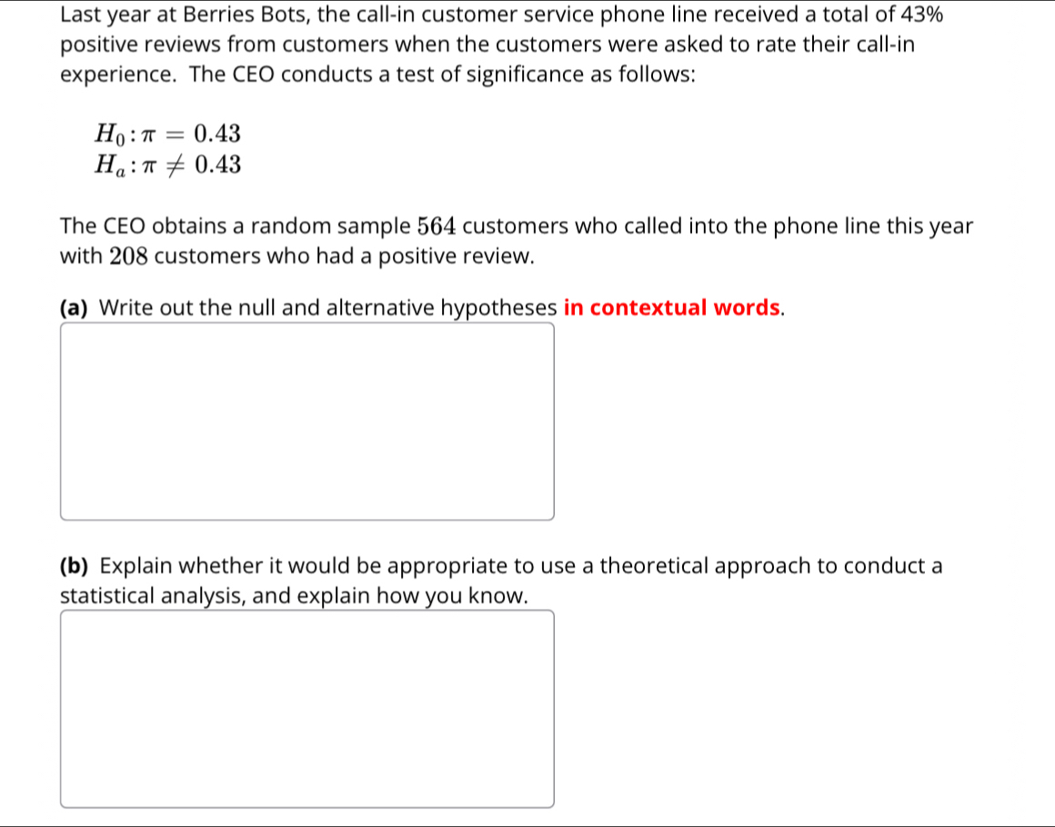 Last year at Berries Bots, the call-in customer service phone line received a total of 43%
positive reviews from customers when the customers were asked to rate their call-in 
experience. The CEO conducts a test of significance as follows:
H_0:π =0.43
H_a:π != 0.43
The CEO obtains a random sample 564 customers who called into the phone line this year
with 208 customers who had a positive review. 
(a) Write out the null and alternative hypotheses in contextual words. 
(b) Explain whether it would be appropriate to use a theoretical approach to conduct a 
statistical analysis, and explain how you know.