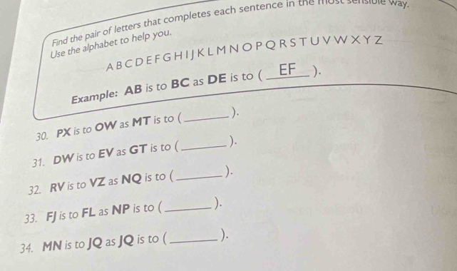 Find the pair of letters that completes each sentence in the most sensible way 
Use the alphabet to help you.
A B CD E F G H I JKL M N O P Q R S T U V W X Y Z
Example: AB is to BC as DE is to ( _ EF ). 
30. PX is to OW as MT is to ( _). 
31. DW is to EV as GT is to ( _). 
32. RV is to VZ as NQ is to ( _). 
33. FJ is to FL as NP is to ( _). 
34. MN is to JQ as JQ is to ( _).