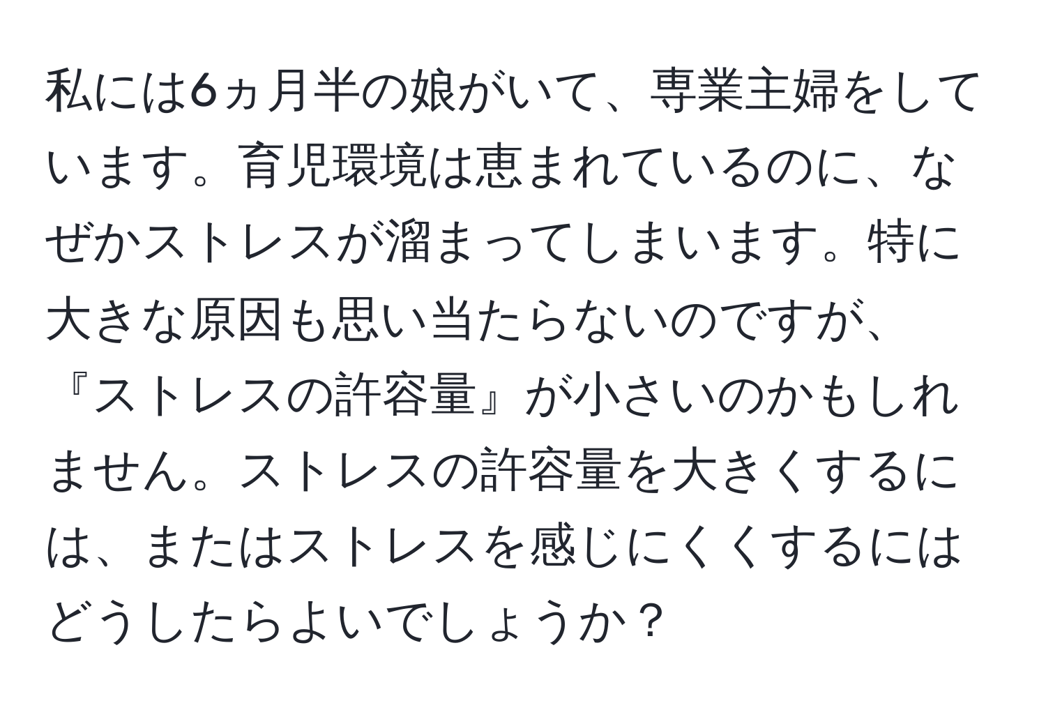 私には6ヵ月半の娘がいて、専業主婦をしています。育児環境は恵まれているのに、なぜかストレスが溜まってしまいます。特に大きな原因も思い当たらないのですが、『ストレスの許容量』が小さいのかもしれません。ストレスの許容量を大きくするには、またはストレスを感じにくくするにはどうしたらよいでしょうか？