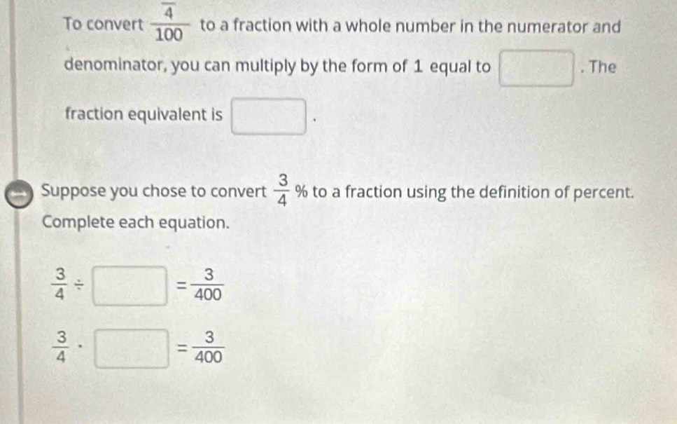 To convert frac overline 4100 to a fraction with a whole number in the numerator and 
denominator, you can multiply by the form of 1 equal to □. The 
fraction equivalent is □. 
Suppose you chose to convert  3/4  % to a fraction using the definition of percent. 
Complete each equation.
 3/4 / □ = 3/400 
 3/4 · □ = 3/400 