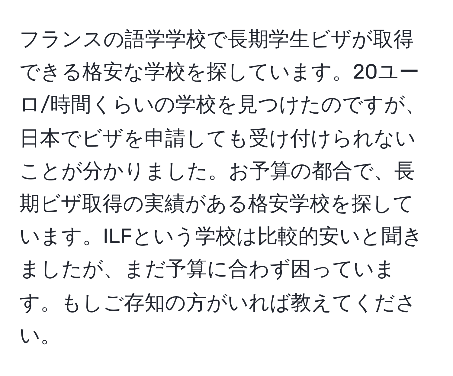 フランスの語学学校で長期学生ビザが取得できる格安な学校を探しています。20ユーロ/時間くらいの学校を見つけたのですが、日本でビザを申請しても受け付けられないことが分かりました。お予算の都合で、長期ビザ取得の実績がある格安学校を探しています。ILFという学校は比較的安いと聞きましたが、まだ予算に合わず困っています。もしご存知の方がいれば教えてください。