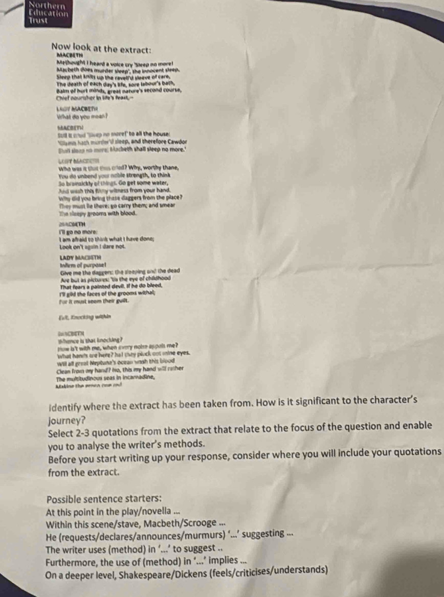 Northern
Education
Trust
Now look at the extract:
MACBETH
Methought I heard a voice cry 'Sleep no more!
Macheth does murder sleep', the innocent sleep.
Sleep that knits up the ravell'd seeve of care.
The death of each day's life, sore labour's bath,
Balm of hurt minds, great nature's second course,
Chief nourisher in life's feast,--
LSV MACBETH
What do you mean?
SACBETN
Sull is cad 'siwep no more!" to all the house!
Cyums hash murder'il sleep, and therefore Cawdor
Shall sleap no more; Macbeth shall sleep no more."
LOSY BACTOS
Who was it that this cried? Why, worthy thane,
You do unbend your nable strength, to think
So brainaickly of things. Go get some water,
And wash this flimy witness from your hand.
Why did you bring these daggers from the place?
They must lie there; go carry them; and smear
The sleepy grooms with blood.
254C64TH
i'll go no more:
I am afraid to think what I have done;
Look on't again I dare not.
LADY MACISTH
Infirm of purpase!
Give me the daggers: the sleeping on! the dead
Are but as pictures: 'tis the eye of childhood
That fears a painted devil. If he do bleed,
I'll gild the faces of the grooms withal;
for it must seem their guilt.
Evll, Knocking within
CTN
Whence is that knocking?
ow is't with me, when every noise appels me?
What hands are here? hat they pluck out mine eyes.
Will all geeal Neptune's ocean wash this blood
Clean from my hand? No, this my hand will rather
The multitudinous seas in incarnadine,
Makine the senen coe and
identify where the extract has been taken from. How is it significant to the character's
journey?
Select 2-3 quotations from the extract that relate to the focus of the question and enable
you to analyse the writer's methods.
Before you start writing up your response, consider where you will include your quotations
from the extract.
Possible sentence starters:
At this point in the play/novella ...
Within this scene/stave, Macbeth/Scrooge ...
He (requests/declares/announces/murmurs) ‘..’ suggesting ...
The writer uses (method) in ‘...’ to suggest ..
Furthermore, the use of (method) in ‘...’ implies ...
On a deeper level, Shakespeare/Dickens (feels/criticises/understands)