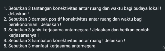 Sebutkan 3 tantangan konektivitas antar ruang dan waktu bagi budaya lokal ! 
Jelaskan ! 
2. Sebutkan 3 dampak positif konektivitas antar ruang dan waktu bagi 
perekonomian ! Jelaskan ! 
3. Sebutkan 3 jenis kerjasama antarnegara ! Jelaskan dan berikan contoh 
kerjasamanya ! 
4. Sebutkan 3 hambatan konektivitas antar ruang ! Jelaskan ! 
5. Sebutkan 3 manfaat kerjasama antarnegara! 
0