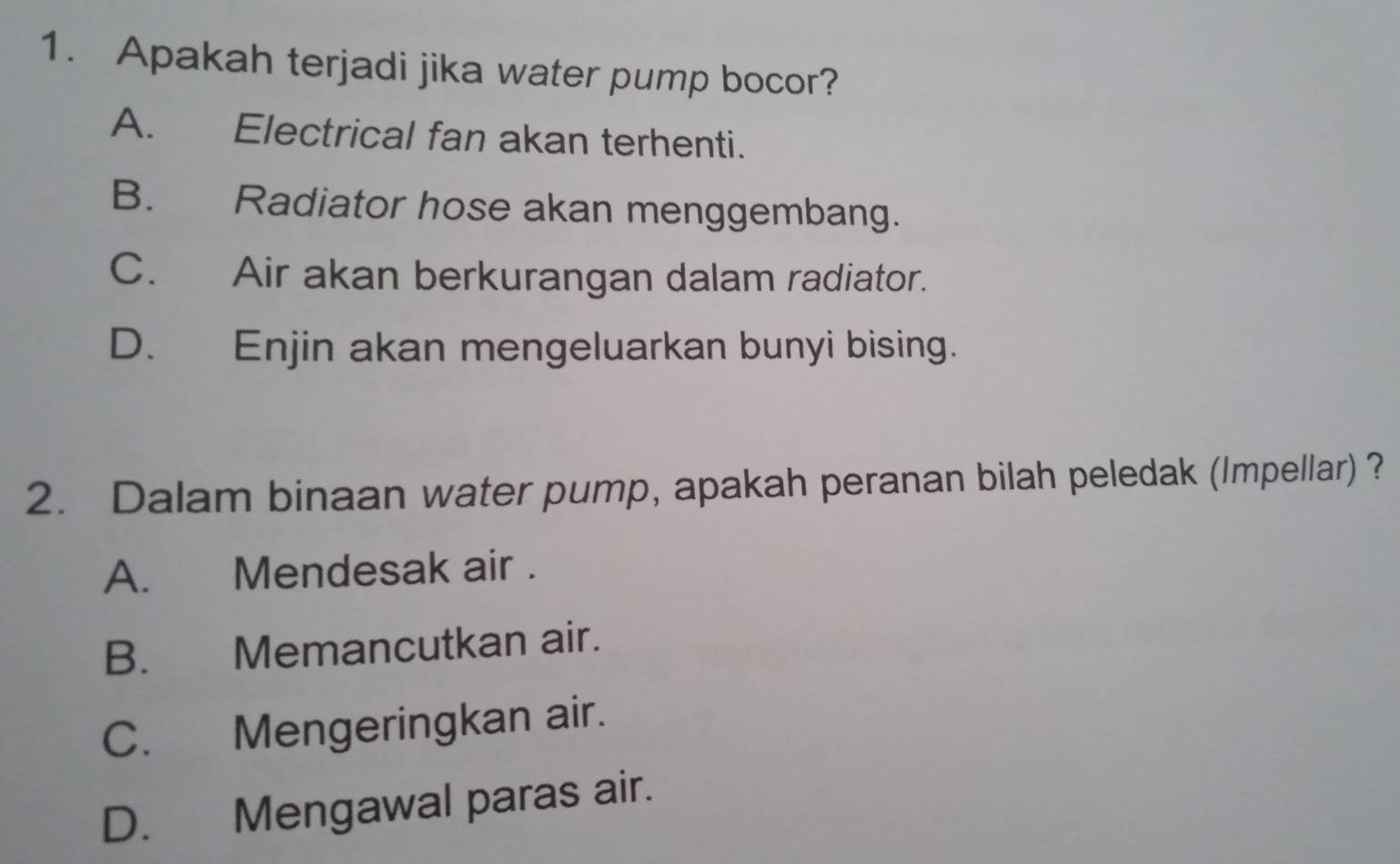 Apakah terjadi jika water pump bocor?
A. Electrical fan akan terhenti.
B. Radiator hose akan menggembang.
C. Air akan berkurangan dalam radiator.
D. Enjin akan mengeluarkan bunyi bising.
2. Dalam binaan water pump, apakah peranan bilah peledak (Impellar) ?
A. Mendesak air .
B. Memancutkan air.
C. Mengeringkan air.
D. Mengawal paras air.