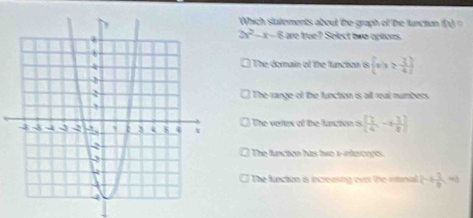 Which stutements about the graph of the function fol=
2x^2-x-6 3n e true? Select two options.
The domain of the function is.  x|x≥  3/4 
The range of the functon is all real numbers.
The verex of the functon is [ 1/4 ,- 1/4 ]
The funchon has two x -interceges.
The functon is increasing evot the mnal 1-/  3/8  =