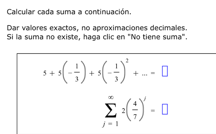 Calcular cada suma a continuación. 
Dar valores exactos, no aproximaciones decimales. 
Si la suma no existe, haga clic en "No tiene suma".
5+5(- 1/3 )+5(- 1/3 )^2+...=□
sumlimits _(j=1)^(∈fty)2( 4/7 )^j=□