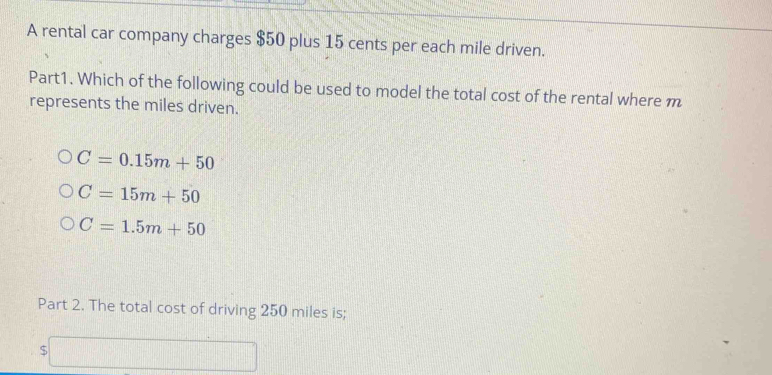 A rental car company charges $50 plus 15 cents per each mile driven.
Part1. Which of the following could be used to model the total cost of the rental where m
represents the miles driven.
C=0.15m+50
C=15m+50
C=1.5m+50
Part 2. The total cost of driving 250 miles is;
□