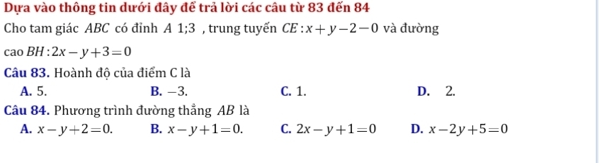 Dựa vào thông tin dưới đây để trả lời các câu từ 83 đến 84
Cho tam giác ABC có đỉnh A 1; 3 , trung tuyến CE : x+y-2-0 và đường
caoBH:2x-y+3=0
Câu 83. Hoành độ của điểm C là
A. 5. B. -3. C. 1. D. 2.
Câu 84. Phương trình đường thẳng AB là
A. x-y+2=0. B. x-y+1=0. C. 2x-y+1=0 D. x-2y+5=0