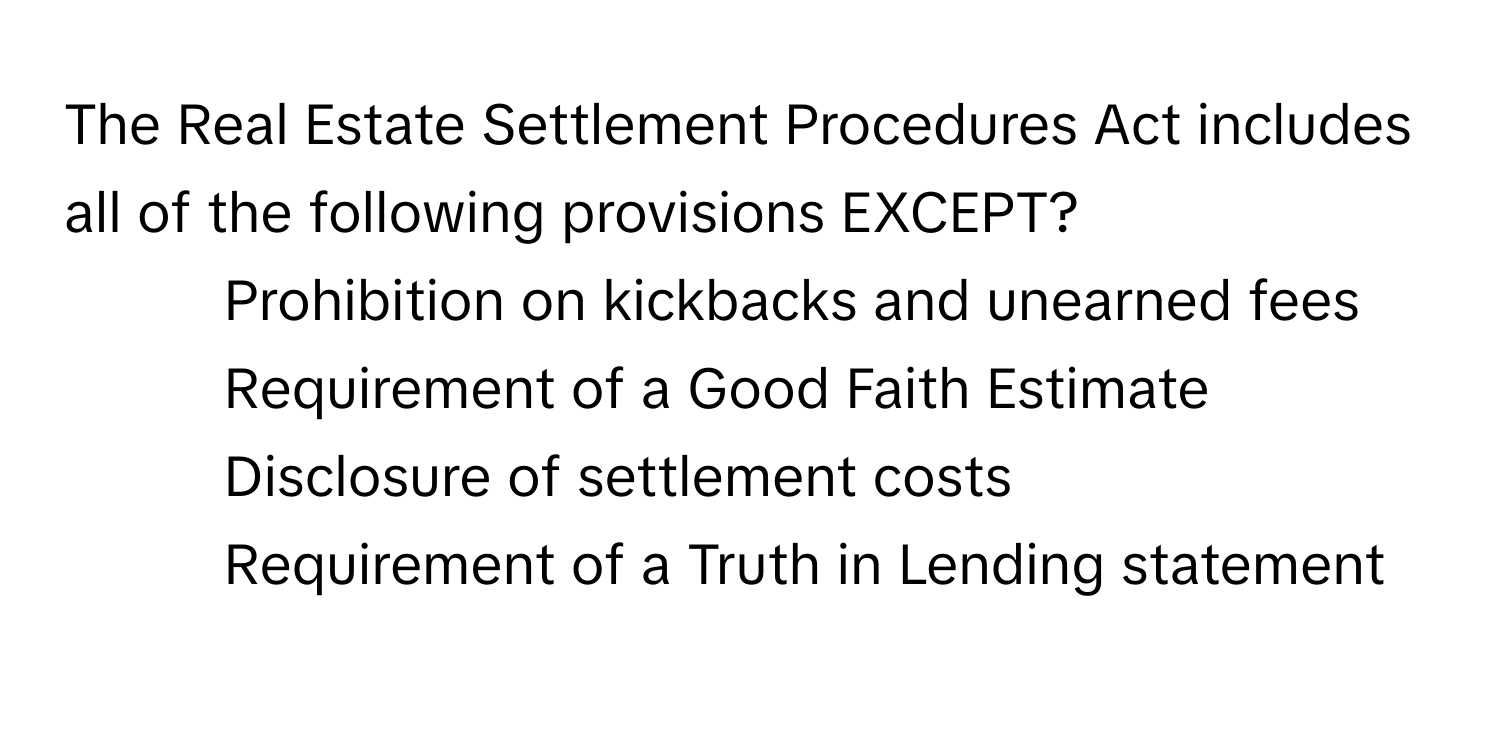 The Real Estate Settlement Procedures Act includes all of the following provisions EXCEPT?

1) Prohibition on kickbacks and unearned fees 
2) Requirement of a Good Faith Estimate 
3) Disclosure of settlement costs 
4) Requirement of a Truth in Lending statement