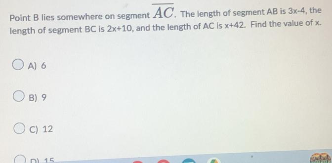 Point B lies somewhere on segment overline AC. The length of segment AB is 3x-4 , the
length of segment BC is 2x+10 , and the length of AC is x+42. Find the value of x.
A) 6
B) 9
C) 12
D) 15