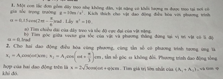 Một con lắc đơn gồm dây treo nhẹ không dãn, vật nặng có khối lượng m được treo tại nơi có 
gia tốc trọng trường g=10m/s^2. Kích thích cho vật dao động điều hòa với phương trình
alpha =0,15cos (2π t- π /6 )rad. Lấy π^2=10. 
a) Tìm chiều dài của dây treo và tốc độ cực đại của vật nặng. 
b) Tìm góc giữa vectơ gia tốc của vật và phương thắng đứng tại vị trí vật có li độ
alpha =0 , 1rad 
2. Cho hai dao động điều hòa cùng phương, cùng tần số có phương trình tương ứng là
x_1=A_1cos (omega t)cm; x_2=A_2cos (omega t+ π /3 )cm , tần số góc ω không đổi. Phương trình dao động tổng 
hợp của hai dao động trên là x=2sqrt(3)cos (omega t+varphi )cm. Tìm giá trị lớn nhất của (A_1+A_2) , và tìm φ
khi đó.