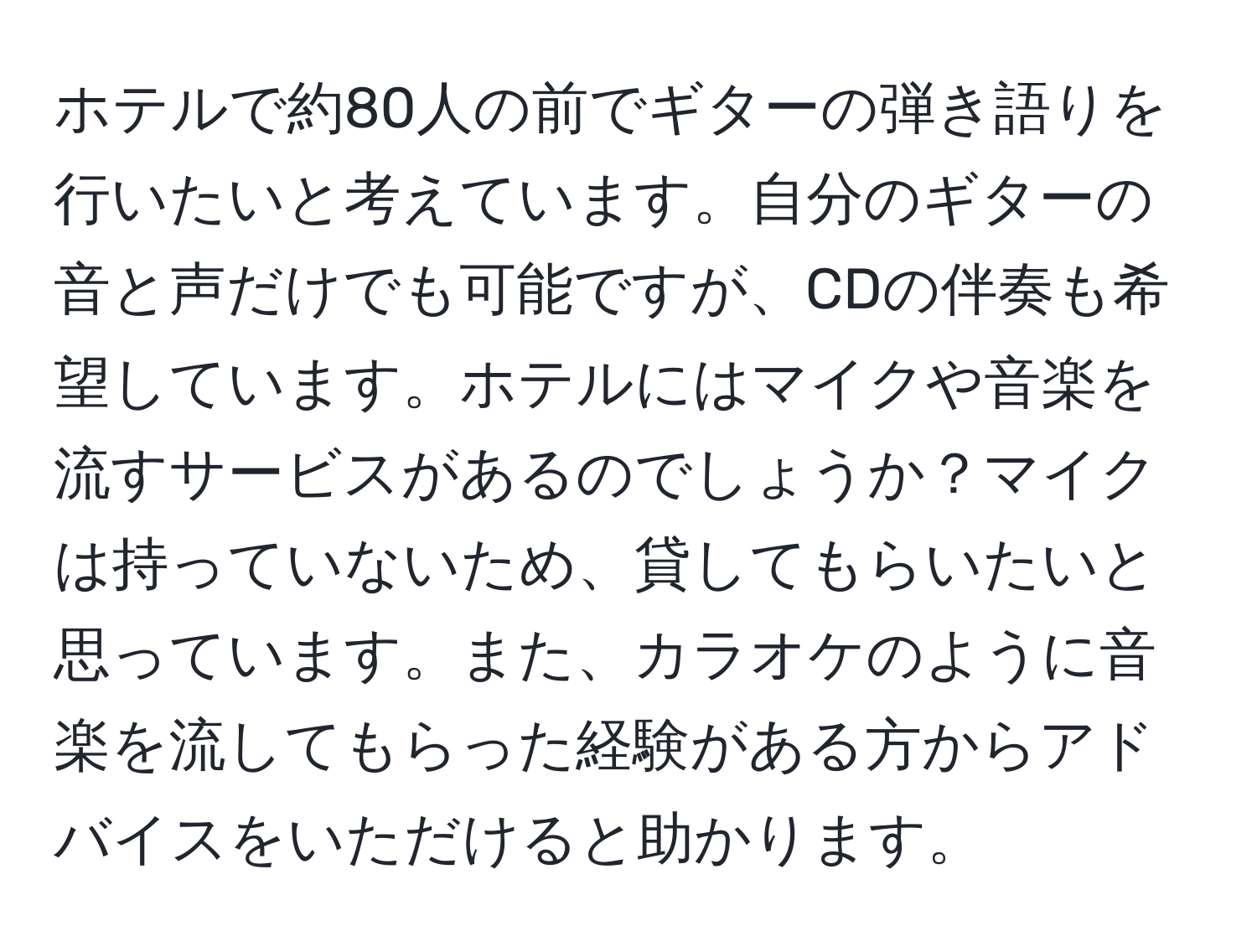 ホテルで約80人の前でギターの弾き語りを行いたいと考えています。自分のギターの音と声だけでも可能ですが、CDの伴奏も希望しています。ホテルにはマイクや音楽を流すサービスがあるのでしょうか？マイクは持っていないため、貸してもらいたいと思っています。また、カラオケのように音楽を流してもらった経験がある方からアドバイスをいただけると助かります。