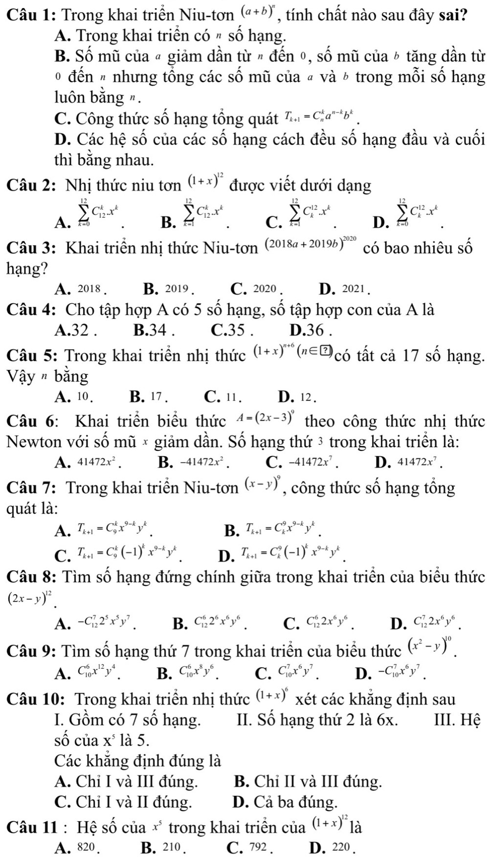 Trong khai triển Niu-tơn (a+b)^n , tính chất nào sau đây sai?
A. Trong khai triển có " số hạng.
B. Số mũ của « giảm dần từ " đến ०, số mũ của ½ tăng dần từ
0 đến " nhưng tổng các số mũ của « và ½ trong mỗi số hạng
luôn bằng ".
C. Công thức số hạng tổng quát T_k+1=C_n^(ka^n-k)b^k.
D. Các hệ số của các số hạng cách đều số hạng đầu và cuối
thì bằng nhau.
Câu 2: Nhị thức niu tơn (1+x)^12 được viết dưới dạng
A. sumlimits _(k=0)^(12)C_(12)^kx^k
B. sumlimits _(k=1)^(12)C_(12)^kx^k
C. sumlimits _(k=1)^(12)C_k^((12).x^k).
D. sumlimits _(k=0)^(12)C_k^((12).x^k)
Câu 3: Khai triển nhị thức Niu-tơn (2018a+2019b)^2020 có bao nhiêu shat O
hạng?
A. 2018 . B. 2019 . C. 2020 . D. 2021 .
Câu 4: Cho tập hợp A có 5 số hạng, số tập hợp con của A là
A.32 . B.34 . C.35 . D.36 .
Câu 5: Trong khai triển nhị thức (1+x)^n+6(n∈ ?) có tất cả 17 số hạng.
Vậy # bằng
A. 10 . B. 17 . C. 11. D. 12 .
Câu 6: Khai triển biểu thức A=(2x-3)^9 theo công thức nhị thức
Newton với số mũ × giảm dần. Số hạng thứ 3 trong khai triển là:
A. 41472x^2. B. -41472x^2. C. -41472x^7. D. 41472x^7.
Câu 7: Trong khai triển Niu-tơn (x-y)^9 , công thức số hạng tổng
quát là:
A. T_k+1=C_9^(kx^9-k)y^k. B. T_k+1=C_k^(9x^9-k)y^k.
C. T_k+1=C_9^(k(-1)^k)x^(9-k)y^k. D. T_k+1=C_k^(9(-1)^k)x^(9-k)y^k.
Câu 8: Tìm số hạng đứng chính giữa trong khai triển của biểu thức
(2x-y)^12.
A. -C_(12)^72^5x^5y^7. B. C_(12)^62^6x^6y^6. C. C_(12)^62x^6y^6. D. C_(12)^72x^6y^6.
Câu 9: Tìm số hạng thứ 7 trong khai triển của biểu thức (x^2-y)^10.
A. C_(10)^6x^(12)y^4. B. C_(10)^6x^8y^6. C. C_(10)^7x^6y^7 D. -C_(10)^7x^6y^7.
Câu 10: Trong khai triển nhị thức (1+x)^6 xét các khẳng định sau
I. Gồm có 7 số hạng. II. Số hạng thứ 2 là 6x. III. Hệ
số của X^5 là 5.
Các khẳng định đúng là
A. Chỉ I và III đúng. B. Chỉ II và III đúng.
C. Chỉ I và II đúng. D. Cả ba đúng.
Câu 11 : Hệ số của x^5 trong khai triển của (1+x)^121a
A. 820 . B. 210 . C. 792 . D. 220 .