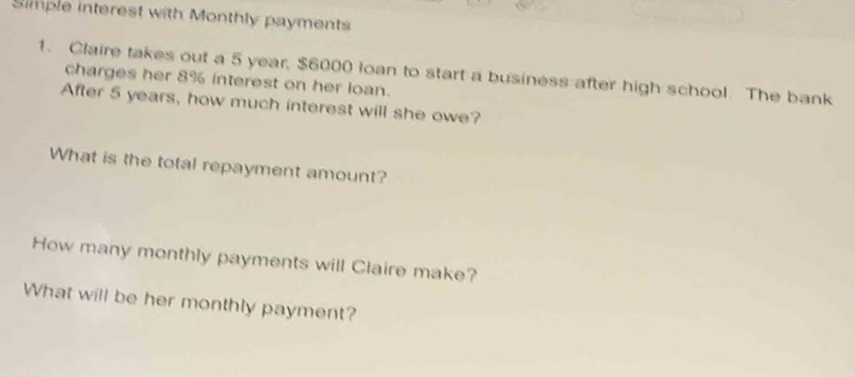 Simple interest with Monthly payments 
1. Claire takes out a 5 year, $6000 loan to start a business after high school. The bank 
charges her 8% interest on her loan. 
After 5 years, how much interest will she owe? 
What is the total repayment amount? 
How many monthly payments will Claire make? 
What will be her monthly payment?