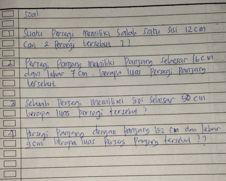 soal 
Suahy Persegi memiliks Salah Saiu sisi 12cm
Cavi a Persegi tersebut 2? 
2 Persegi Panjany memiliki Panjang seloesar 16cu
dan lebar cm. berapa luas Persegi Panjang 
tersebut 
3 Selugh Persegi memiliki S5 selesar 5o cm
berapn lucs pursegi tersebut? 
Parseni Paryang dengan Panyans 152 can dn lebar 
gam brape Tuas Persegi Porgons tersebul? ?