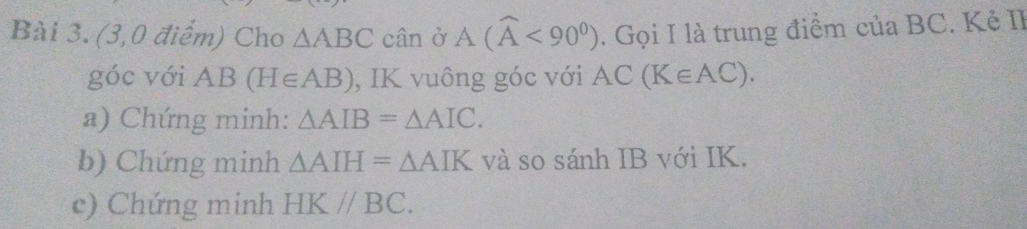 (3,0 điểm) Cho △ ABC cân ở A(widehat A<90^0). Gọi I là trung điểm của BC. Kẻ II 
góc với AB(H∈ AB) , IK vuông góc với AC(K∈ AC). 
a) Chứng minh: △ AIB=△ AIC. 
b) Chứng minh △ AIH=△ AIK và so sánh IB với IK. 
c) Chứng minh HK//BC.