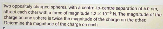 Two oppositely charged spheres, with a centre-to-centre separation of 4.0 cm, 
attract each other with a force of magnitude 1.2* 10^(-9)N. The magnitude of the 
charge on one sphere is twice the magnitude of the charge on the other. 
Determine the magnitude of the charge on each.
r