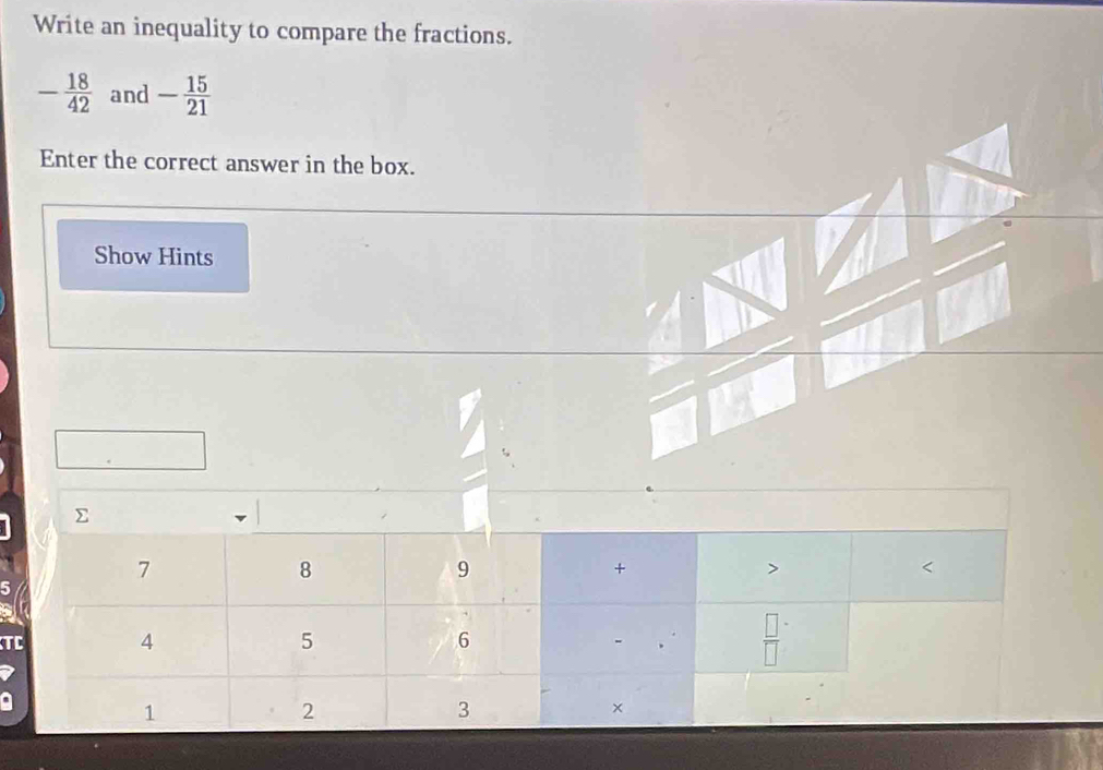 Write an inequality to compare the fractions.
- 18/42  and - 15/21 
Enter the correct answer in the box.
Show Hints
T