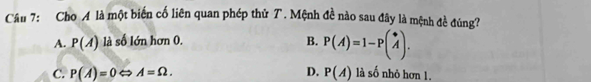 Cho A là một biến cố liên quan phép thử T. Mệnh đề nào sau đây là mệnh đề đúng?
A. P(A) là số lớn hơn 0. B. P(A)=1-Pbeginpmatrix * Aendpmatrix.
C. P(A)=0Leftrightarrow A=Omega. D. P(A) là số nhỏ hơn 1.