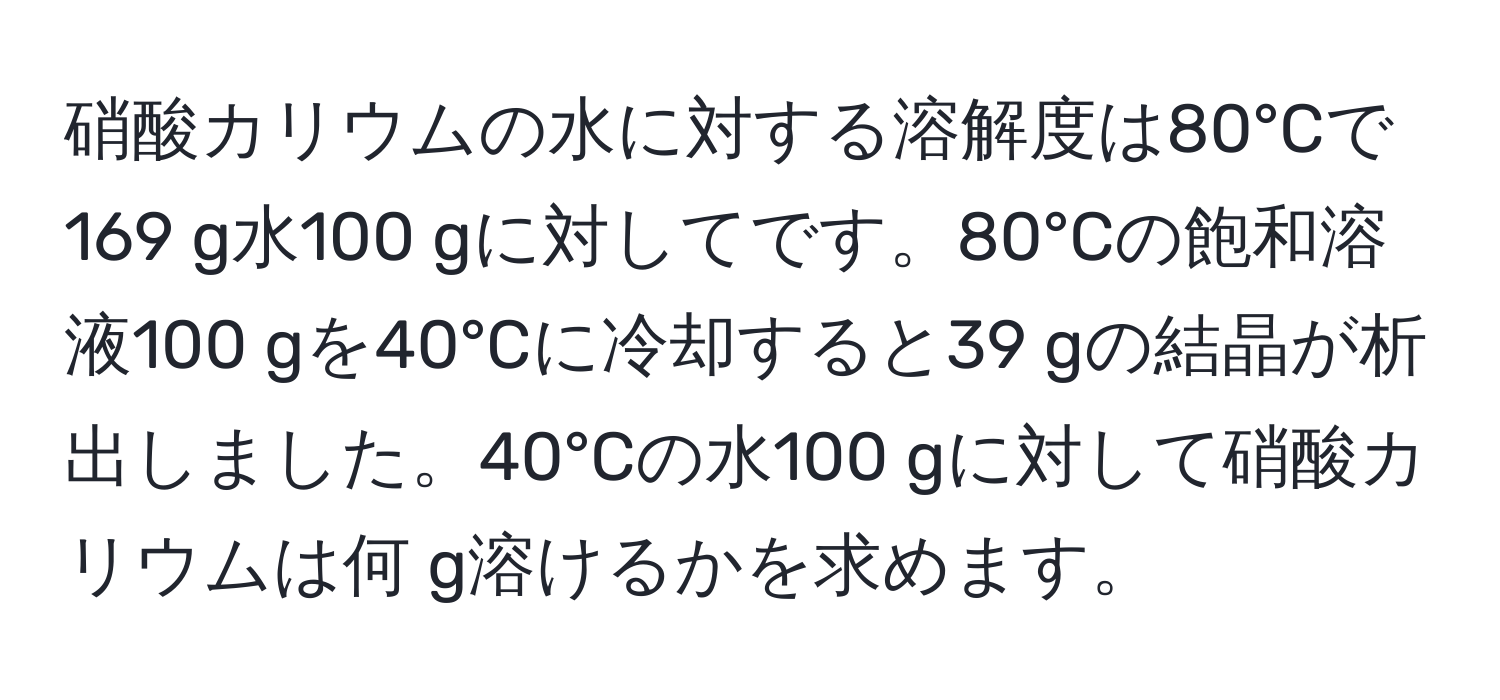 硝酸カリウムの水に対する溶解度は80°Cで169 g水100 gに対してです。80°Cの飽和溶液100 gを40°Cに冷却すると39 gの結晶が析出しました。40°Cの水100 gに対して硝酸カリウムは何 g溶けるかを求めます。