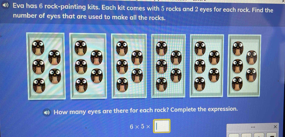 Eva has 6 rock-painting kits. Each kit comes with 5 rocks and 2 eyes for each rock. Find the 
number of eyes that are used to make all the rocks. 
How many eyes are there for each rock? Complete the expression.
6* 5* |