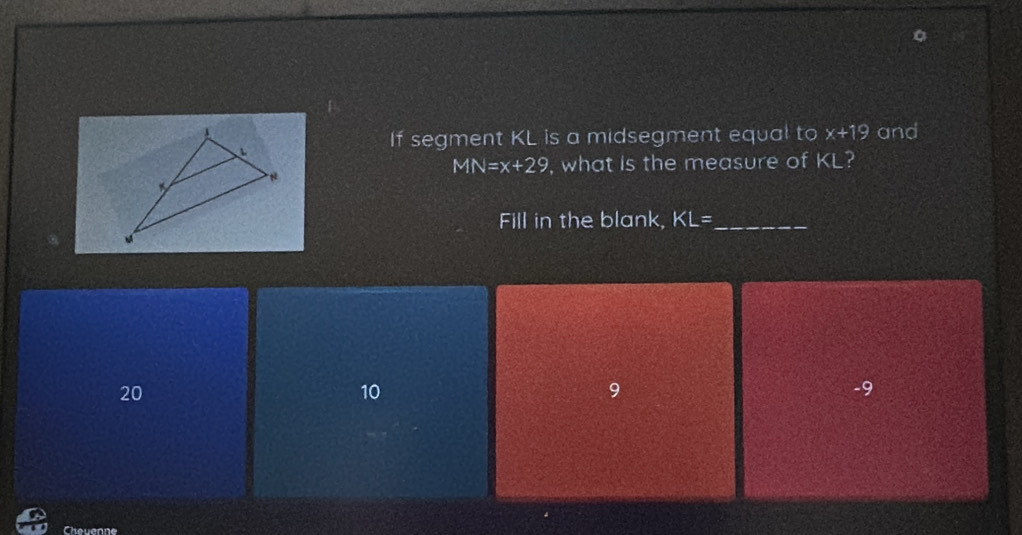 and
If segment KL is a midsegment equal to x+19
MN=x+29 , what is the measure of KL?
Fill in the blank, KL= _
20
10
9
-9
Cheuenne