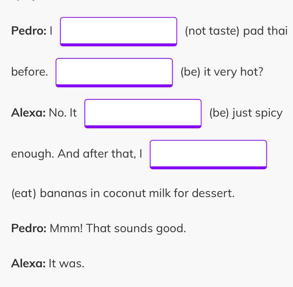 Pedro: I (not taste) pad thai 
before. (be) it very hot? 
Alexa: No. It (be) just spicy 
enough. And after that, I 
(eat) bananas in coconut milk for dessert. 
Pedro: Mmm! That sounds good. 
Alexa: It was.