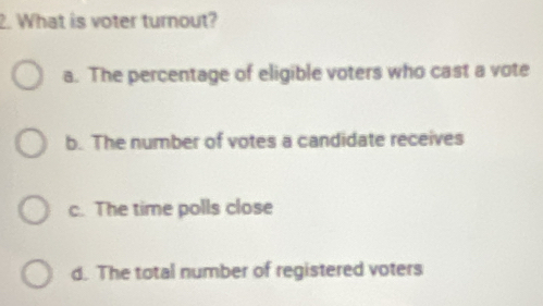 What is voter turnout?
a. The percentage of eligible voters who cast a vote
b. The number of votes a candidate receives
c. The time polls close
d. The total number of registered voters