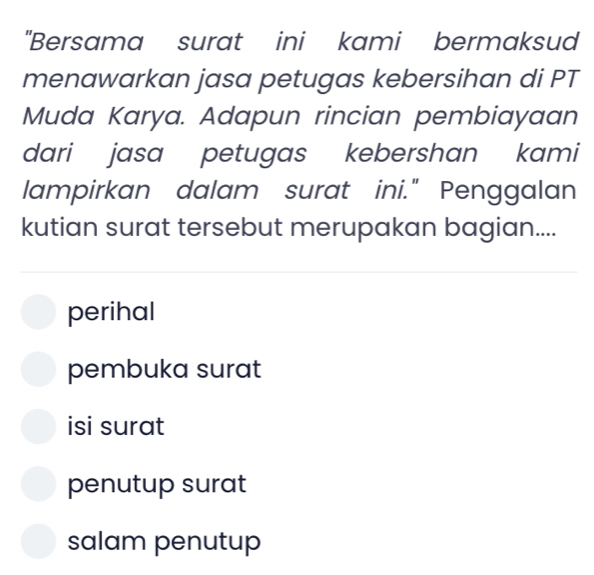 "Bersama surat ini kami bermaksud
menawarkan jasa petugas kebersihan di PT
Muda Karya. Adapun rincian pembiayaan
dari jasa petugas kebershan kami
lampirkan dalam surat ini." Penggalan
kutian surat tersebut merupakan bagian....
perihal
pembuka surat
isi surat
penutup surat
salam penutup