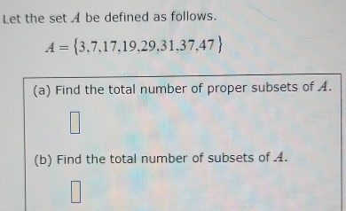 Let the set A be defined as follows.
A= 3,7,17,19,29,31,37,47
(a) Find the total number of proper subsets of A. 
(b) Find the total number of subsets of 4.