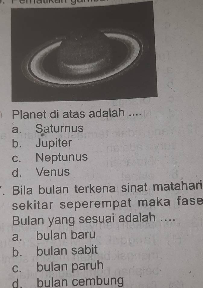 Planet di atas adalah ....
a. Saturnus
b. Jupiter
c. Neptunus
d. Venus
. Bila bulan terkena sinat matahari
sekitar seperempat maka fase 
Bulan yang sesuai adalah ....
a. bulan baru
b. bulan sabit
c. bulan paruh
d. bulan cembung