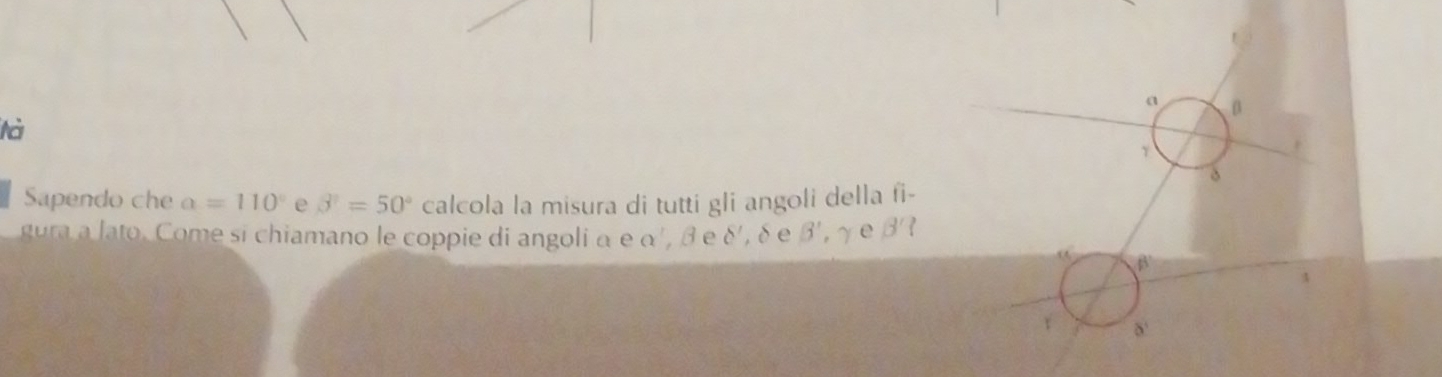 a β
tà 
Sapendo che a=110° e beta^2=50° calcola la misura di tutti gli angoli della fi- 
gura a lato. Come si chiamano le coppie di angoli α e α', β e delta ' δ e B', gamma e B'?
β
τ δ '