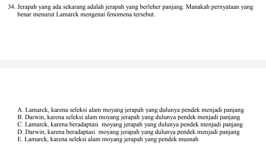 Jerapah yang ada sekarang adalah jerapah yang berleher panjang. Manakah pernyataan yang
benar menurut Lamarck mengenai fenomena tersebut.
A. Lamarck, karena seleksi alam moyang jerapah yang dulunya pendek menjadi panjang
B. Darwin, karena seleksi alam moyang jerapah yang dulunya pendek menjadi panjang
C. Lamarck, karena beradaptasi moyang jerapah yang dulunya pendek menjadi panjang
D. Darwin, karena beradaptasi moyang jerapah yang dulunya pendek menjadi panjang
E. Lamarck, karena seleksi alam moyang jerapah yang pendek musnah